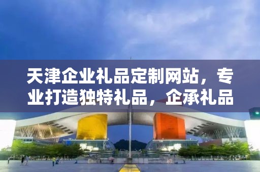 天津企业礼品定制网站，专业打造独特礼品，企承礼品供应链引领行业新风尚