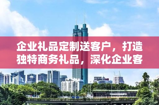 企业礼品定制送客户，打造独特商务礼品，深化企业客户关系