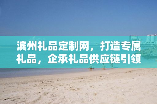 滨州礼品定制网，打造专属礼品，企承礼品供应链引领定制潮流