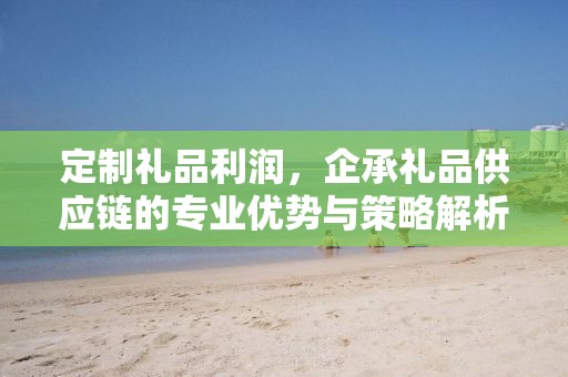 定制礼品利润，企承礼品供应链的专业优势与策略解析