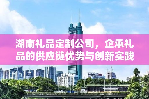 湖南礼品定制公司，企承礼品的供应链优势与创新实践